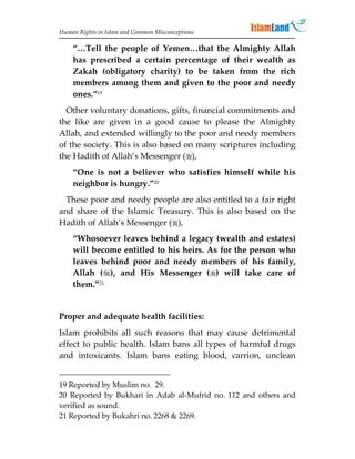 Human Rights in Islam and Common Misconceptions

    “…Tell the people of Yemen…that the Almighty Allah
    has prescribed a certain percentage of their wealth as
    Zakah (obligatory charity) to be taken from the rich
    members among them and given to the poor and needy
    ones.”19
  Other voluntary donations, gifts, financial commitments and
the like are given in a good cause to please the Almighty
Allah, and extended willingly to the poor and needy members
of the society. This is also based on many scriptures including
the Hadith of Allah’s Messenger (),
    “One is not a believer who satisfies himself while his
    neighbor is hungry.”20
  These poor and needy people are also entitled to a fair right
and share of the Islamic Treasury. This is also based on the
Hadith of Allah’s Messenger (),
    “Whosoever leaves behind a legacy (wealth and estates)
    will become entitled to his heirs. As for the person who
    leaves behind poor and needy members of his family,
    Allah (), and His Messenger () will take care of
    them.”21


Proper and adequate health facilities:
Islam prohibits all such reasons that may cause detrimental
effect to public health. Islam bans all types of harmful drugs
and intoxicants. Islam bans eating blood, carrion, unclean


19 Reported by Muslim no. 29.
20 Reported by Bukhari in Adab al-Mufrid no. 112 and others and
verified as sound.
21 Reported by Bukahri no. 2268  2269.
 