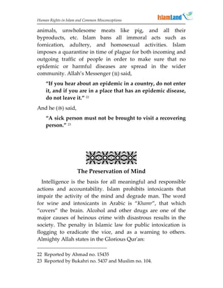 Human Rights in Islam and Common Misconceptions

animals, unwholesome meats like pig, and all their
byproducts, etc. Islam bans all immoral acts such as
fornication, adultery, and homosexual activities. Islam
imposes a quarantine in time of plague for both incoming and
outgoing traffic of people in order to make sure that no
epidemic or harmful diseases are spread in the wider
community. Allah’s Messenger () said,
    “If you hear about an epidemic in a country, do not enter
    it, and if you are in a place that has an epidemic disease,
    do not leave it.” 22
And he () said,
    “A sick person must not be brought to visit a recovering
    person.” 23




                           
                      The Preservation of Mind
  Intelligence is the basis for all meaningful and responsible
actions and accountability. Islam prohibits intoxicants that
impair the activity of the mind and degrade man. The word
for wine and intoxicants in Arabic is “Khamr”, that which
“covers” the brain. Alcohol and other drugs are one of the
major causes of heinous crime with disastrous results in the
society. The penalty in Islamic law for public intoxication is
flogging to eradicate the vice, and as a warning to others.
Almighty Allah states in the Glorious Qur'an:

22 Reported by Ahmad no. 15435
23 Reported by Bukahri no. 5437 and Muslim no. 104.
 