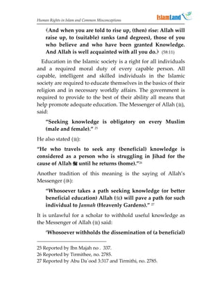 Human Rights in Islam and Common Misconceptions

    And when you are told to rise up, (then) rise: Allah will
    raise up, to (suitable) ranks (and degrees), those of you
    who believe and who have been granted Knowledge.
    And Allah is well acquainted with all you do. (58:11)
  Education in the Islamic society is a right for all individuals
and a required moral duty of every capable person. All
capable, intelligent and skilled individuals in the Islamic
society are required to educate themselves in the basics of their
religion and in necessary worldly affairs. The government is
required to provide to the best of their ability all means that
help promote adequate education. The Messenger of Allah (),
said:
    “Seeking knowledge is obligatory on every Muslim
    (male and female).” 25
He also stated ():
“He who travels to seek any (beneficial) knowledge is
considered as a person who is struggling in Jihad for the
cause of Allah  until he returns (home).”26
Another tradition of this meaning is the saying of Allah’s
Messenger ():
    “Whosoever takes a path seeking knowledge (or better
    beneficial education) Allah () will pave a path for such
    individual to Jannah (Heavenly Gardens).” 27
It is unlawful for a scholar to withhold useful knowledge as
the Messenger of Allah () said:
    ‘Whosoever withholds the dissemination of (a beneficial)

25 Reported by Ibn Majah no . 337.
26 Reported by Tirmithee, no. 2785.
27 Reported by Abu Da`ood 3:317 and Tirmithi, no. 2785.
 