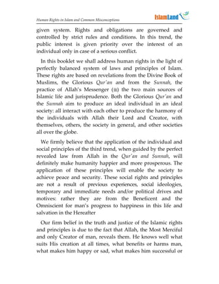 Human Rights in Islam and Common Misconceptions

given system. Rights and obligations are governed and
controlled by strict rules and conditions. In this trend, the
public interest is given priority over the interest of an
individual only in case of a serious conflict.
  In this booklet we shall address human rights in the light of
perfectly balanced system of laws and principles of Islam.
These rights are based on revelations from the Divine Book of
Muslims, the Glorious Qur'an and from the Sunnah, the
practice of Allah’s Messenger () the two main sources of
Islamic life and jurisprudence. Both the Glorious Qur'an and
the Sunnah aim to produce an ideal individual in an ideal
society: all interact with each other to produce the harmony of
the individuals with Allah their Lord and Creator, with
themselves, others, the society in general, and other societies
all over the globe.
  We firmly believe that the application of the individual and
social principles of the third trend, when guided by the perfect
revealed law from Allah in the Qur'an and Sunnah, will
definitely make humanity happier and more prosperous. The
application of these principles will enable the society to
achieve peace and security. These social rights and principles
are not a result of previous experiences, social ideologies,
temporary and immediate needs and/or political drives and
motives: rather they are from the Beneficent and the
Omniscient for man’s progress to happiness in this life and
salvation in the Hereafter
  Our firm belief in the truth and justice of the Islamic rights
and principles is due to the fact that Allah, the Most Merciful
and only Creator of man, reveals them. He knows well what
suits His creation at all times, what benefits or harms man,
what makes him happy or sad, what makes him successful or
 