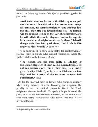 Human Rights in Islam and Common Misconceptions

recited the following verses of the Qur’an (reaffirming what he
just said):

    And those who invoke not with Allah any other god,
    nor slay such life which Allah has made sacred, except
    for just cause, nor commit fornication - and whoever does
    this shall meet (the due reward of his) sin. The torment
    will be doubled to him on the Day of Resurrection, and
    he will abide therein in disgrace. Unless he repents,
    believes, and works righteous deeds, for those Allah will
    change their sins into good deeds, and Allah is Oft-
    forgiving Most Merciful. (25:68-70) 29
 The punishment of flogging is legislated for a not previously
married male or female who commit fornication. Allah, the
Exalted, states in the Glorious Qur'an:

    The woman and the man guilty of adultery or
    fornication, flog each of them with a hundred stripes: let
    not compassion move you in their case, in a matter
    prescribed by Allah, if you believe in Allah and the Last
    Day: and let a party of the Believers witness their
    punishment. (24:2)
  As for the married male or female who commits adultery
while being married or after divorcing one’s spouse, the
penalty for such a criminal person is like in the Torah
scriptures: stoning to death. To apply this punishment, the
judge must either have the full confession, or the testimony of
four trustworthy eyewitnesses who testify that they clearly
saw penetration.


29 Reported by Bukhari and Muslim
 