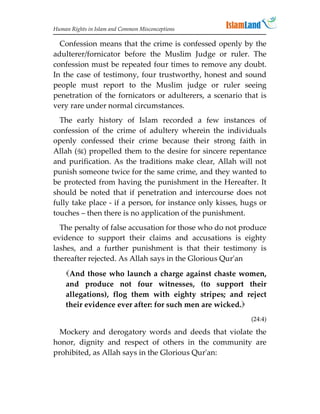 Human Rights in Islam and Common Misconceptions

  Confession means that the crime is confessed openly by the
adulterer/fornicator before the Muslim Judge or ruler. The
confession must be repeated four times to remove any doubt.
In the case of testimony, four trustworthy, honest and sound
people must report to the Muslim judge or ruler seeing
penetration of the fornicators or adulterers, a scenario that is
very rare under normal circumstances.
  The early history of Islam recorded a few instances of
confession of the crime of adultery wherein the individuals
openly confessed their crime because their strong faith in
Allah () propelled them to the desire for sincere repentance
and purification. As the traditions make clear, Allah will not
punish someone twice for the same crime, and they wanted to
be protected from having the punishment in the Hereafter. It
should be noted that if penetration and intercourse does not
fully take place - if a person, for instance only kisses, hugs or
touches – then there is no application of the punishment.
  The penalty of false accusation for those who do not produce
evidence to support their claims and accusations is eighty
lashes, and a further punishment is that their testimony is
thereafter rejected. As Allah says in the Glorious Qur'an
    And those who launch a charge against chaste women,
    and produce not four witnesses, (to support their
    allegations), flog them with eighty stripes; and reject
    their evidence ever after: for such men are wicked.
                                                            (24:4)

  Mockery and derogatory words and deeds that violate the
honor, dignity and respect of others in the community are
prohibited, as Allah says in the Glorious Qur'an:
 