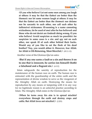 Human Rights in Islam and Common Misconceptions

    O you who believe! Let not some men among you laugh
    at others: it may be that the (latter) are better than the
    (former): nor let some women laugh at others: it may be
    that the (latter) are better than the (former): nor defame
    nor be sarcastic to each other, nor call each other by
    (offensive) nicknames: ill-seeming is a name connoting
    wickedness, (to be used of one) after he has believed: and
    those who do not desist are (indeed) doing wrong. O you
    who believe! Avoid suspicion as much (as possible): for
    suspicion in some cases is a sin: and spy not on each
    other, nor speak ill of each other behind their backs.
    Would any of you like to eat the flesh of his dead
    brother? Nay, you would abhor it. However, fear Allah:
    for Allah is Oft-Returning, Most-Merciful. (49:11-12)
  Another verse of the Glorious Qur'an sates:

    But if any one earns a fault or a sin and throws it on
    to one that is innocent, he carries (on himself) (both)
    a falsehood and a flagrant sin. (4:112)
  Islam safeguards the sanctity of reproduction for the
maintenance of the human race on earth. The human race is
entrusted with the guardianship of the entire earth and the
representation of divine wisdom to serve as the vicegerent of
the Almighty Allah on earth. Destroying the means for
reproduction by any means or tampering with it in any way
for no legitimate reason is an unlawful practice according to
Islam. The Almighty Allah states in the Glorious Qur'an:

    When he turns away his aim is to spread mischief
    everywhere through the earth and destroy crops and
    cattle. But Allah loves not mischief. (2:205)
 