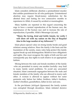 Human Rights in Islam and Common Misconceptions

  Islam considers deliberate abortion a premeditated murder
that entitles punishment for all who participate. Unintentional
abortion may require blood-money substitution for the
aborted fetus and fasting for two consecutive months in
repentance to Allah, if caused by accident or manslaughter.
  Many hadiths are reported in this regard concerning the
urge to have a normal reproduction of the human race, the
maintenance of the human race and to increase the rate of
reproduction, if possible. Allah’s Messenger () said,
    “Marry the loving, kind and fertile female, for verily I
    will show off with my nation on the Day of Requital
    (due to the large number of my followers).” 30
  Islam places special value on strong family bonds and good
relations among relatives. Since the family is the basis and the
foundation of the society, many rules help protect this family
against break up and disintegration. Relatives have obligations
and rights. One must recognize the rights of kith and kin and
consequently pay due rights to each relative in an appropriate
fashion.
  Mixing between the male and female members of the family
-who are permitted to marry one another lawfully- may lead
to many family social problems. To avoid any unwanted
situation, Islam commands segregation between the male and
female members of the family who are allowed to marry each
other. A woman is allowed to appear without her outer
garments only before her father, brothers, father’s brothers,
mother’s brothers, grandfathers, father-in-law and sons.
 In the pre-Islamic Jahiliyyah (Ignorance) the family system
was corrupted through decadence. Islam initiated decisive

30 Reported by AbuDa`ood, no. 2050.
 