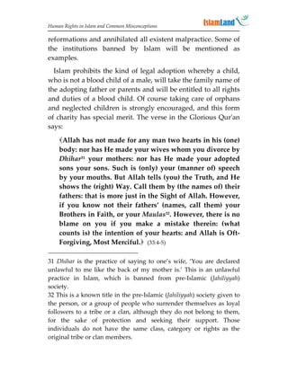 Human Rights in Islam and Common Misconceptions

reformations and annihilated all existent malpractice. Some of
the institutions banned by Islam will be mentioned as
examples.
  Islam prohibits the kind of legal adoption whereby a child,
who is not a blood child of a male, will take the family name of
the adopting father or parents and will be entitled to all rights
and duties of a blood child. Of course taking care of orphans
and neglected children is strongly encouraged, and this form
of charity has special merit. The verse in the Glorious Qur'an
says:

    Allah has not made for any man two hearts in his (one)
    body: nor has He made your wives whom you divorce by
    Dhihar31 your mothers: nor has He made your adopted
    sons your sons. Such is (only) your (manner of) speech
    by your mouths. But Allah tells (you) the Truth, and He
    shows the (right) Way. Call them by (the names of) their
    fathers: that is more just in the Sight of Allah. However,
    if you know not their fathers’ (names, call them) your
    Brothers in Faith, or your Maulas32. However, there is no
    blame on you if you make a mistake therein: (what
    counts is) the intention of your hearts: and Allah is Oft-
    Forgiving, Most Merciful. (33:4-5)

31 Dhihar is the practice of saying to one’s wife, ‘You are declared
unlawful to me like the back of my mother is.’ This is an unlawful
practice in Islam, which is banned from pre-Islamic (Jahiliyyah)
society.
32 This is a known title in the pre-Islamic (Jahiliyyah) society given to
the person, or a group of people who surrender themselves as loyal
followers to a tribe or a clan, although they do not belong to them,
for the sake of protection and seeking their support. Those
individuals do not have the same class, category or rights as the
original tribe or clan members.
 