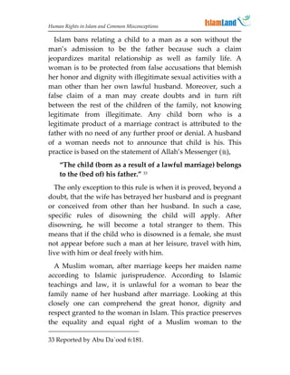 Human Rights in Islam and Common Misconceptions

  Islam bans relating a child to a man as a son without the
man’s admission to be the father because such a claim
jeopardizes marital relationship as well as family life. A
woman is to be protected from false accusations that blemish
her honor and dignity with illegitimate sexual activities with a
man other than her own lawful husband. Moreover, such a
false claim of a man may create doubts and in turn rift
between the rest of the children of the family, not knowing
legitimate from illegitimate. Any child born who is a
legitimate product of a marriage contract is attributed to the
father with no need of any further proof or denial. A husband
of a woman needs not to announce that child is his. This
practice is based on the statement of Allah’s Messenger (),
    “The child (born as a result of a lawful marriage) belongs
    to the (bed of) his father.” 33
  The only exception to this rule is when it is proved, beyond a
doubt, that the wife has betrayed her husband and is pregnant
or conceived from other than her husband. In such a case,
specific rules of disowning the child will apply. After
disowning, he will become a total stranger to them. This
means that if the child who is disowned is a female, she must
not appear before such a man at her leisure, travel with him,
live with him or deal freely with him.
  A Muslim woman, after marriage keeps her maiden name
according to Islamic jurisprudence. According to Islamic
teachings and law, it is unlawful for a woman to bear the
family name of her husband after marriage. Looking at this
closely one can comprehend the great honor, dignity and
respect granted to the woman in Islam. This practice preserves
the equality and equal right of a Muslim woman to the

33 Reported by Abu Da`ood 6:181.
 