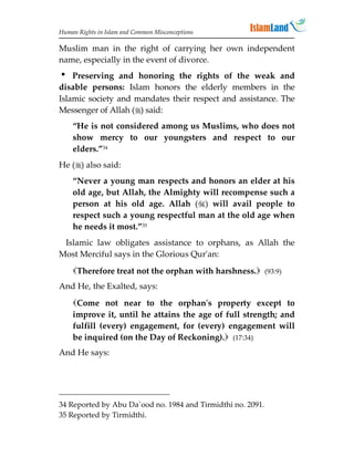 Human Rights in Islam and Common Misconceptions

Muslim man in the right of carrying her own independent
name, especially in the event of divorce.
 Preserving and honoring the rights of the weak and
disable persons: Islam honors the elderly members in the
Islamic society and mandates their respect and assistance. The
Messenger of Allah () said:
    “He is not considered among us Muslims, who does not
    show mercy to our youngsters and respect to our
    elders.”34
He () also said:
    “Never a young man respects and honors an elder at his
    old age, but Allah, the Almighty will recompense such a
    person at his old age. Allah () will avail people to
    respect such a young respectful man at the old age when
    he needs it most.”35
 Islamic law obligates assistance to orphans, as Allah the
Most Merciful says in the Glorious Qur'an:
    Therefore treat not the orphan with harshness. (93:9)
And He, the Exalted, says:
    Come not near to the orphan's property except to
    improve it, until he attains the age of full strength; and
    fulfill (every) engagement, for (every) engagement will
    be inquired (on the Day of Reckoning). (17:34)
And He says:




34 Reported by Abu Da`ood no. 1984 and Tirmidthi no. 2091.
35 Reported by Tirmidthi.
 