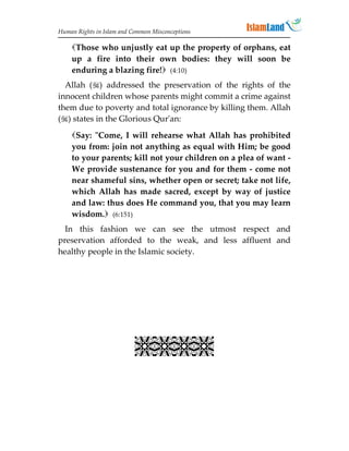 Human Rights in Islam and Common Misconceptions

    Those who unjustly eat up the property of orphans, eat
    up a fire into their own bodies: they will soon be
    enduring a blazing fire! (4:10)
  Allah () addressed the preservation of the rights of the
innocent children whose parents might commit a crime against
them due to poverty and total ignorance by killing them. Allah
() states in the Glorious Qur'an:
    Say: Come, I will rehearse what Allah has prohibited
    you from: join not anything as equal with Him; be good
    to your parents; kill not your children on a plea of want -
    We provide sustenance for you and for them - come not
    near shameful sins, whether open or secret; take not life,
    which Allah has made sacred, except by way of justice
    and law: thus does He command you, that you may learn
    wisdom. (6:151)
  In this fashion we can see the utmost respect and
preservation afforded to the weak, and less affluent and
healthy people in the Islamic society.




                           
 