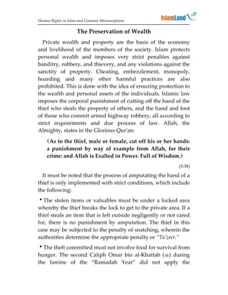 Human Rights in Islam and Common Misconceptions

                     The Preservation of Wealth
  Private wealth and property are the basis of the economy
and livelihood of the members of the society. Islam protects
personal wealth and imposes very strict penalties against
banditry, robbery, and thievery, and any violations against the
sanctity of property. Cheating, embezzlement, monopoly,
hoarding and many other harmful practices are also
prohibited. This is done with the idea of ensuring protection to
the wealth and personal assets of the individuals. Islamic law
imposes the corporal punishment of cutting off the hand of the
thief who steals the property of others, and the hand and foot
of those who commit armed highway robbery, all according to
strict requirements and due process of law. Allah, the
Almighty, states in the Glorious Qur'an:

    As to the thief, male or female, cut off his or her hands:
    a punishment by way of example from Allah, for their
    crime: and Allah is Exalted in Power. Full of Wisdom.
                                                             (5:38)

  It must be noted that the process of amputating the hand of a
thief is only implemented with strict conditions, which include
the following:
The stolen items or valuables must be under a locked area
whereby the thief breaks the lock to get to the private area. If a
thief steals an item that is left outside negligently or not cared
for, there is no punishment by amputation. The thief in this
case may be subjected to the penalty of snatching, wherein the
authorities determine the appropriate penalty or “Ta’zeer.”
The theft committed must not involve food for survival from
hunger. The second Caliph Omar bin al-Khattab () during
the famine of the “Ramadah Year” did not apply the
 
