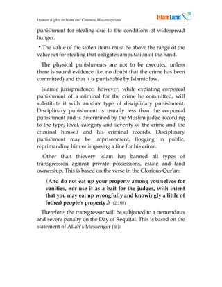 Human Rights in Islam and Common Misconceptions

punishment for stealing due to the conditions of widespread
hunger.
The value of the stolen items must be above the range of the
value set for stealing that obligates amputation of the hand.
  The physical punishments are not to be executed unless
there is sound evidence (i.e. no doubt that the crime has been
committed) and that it is punishable by Islamic law.
  Islamic jurisprudence, however, while expiating corporeal
punishment of a criminal for the crime he committed, will
substitute it with another type of disciplinary punishment.
Disciplinary punishment is usually less than the corporeal
punishment and is determined by the Muslim judge according
to the type, level, category and severity of the crime and the
criminal himself and his criminal records. Disciplinary
punishment may be imprisonment, flogging in public,
reprimanding him or imposing a fine for his crime.
   Other than thievery Islam has banned all types of
transgression against private possessions, estate and land
ownership. This is based on the verse in the Glorious Qur'an:
    And do not eat up your property among yourselves for
    vanities, nor use it as a bait for the judges, with intent
    that you may eat up wrongfully and knowingly a little of
    (other) people's property . (2:188)
  Therefore, the transgressor will be subjected to a tremendous
and severe penalty on the Day of Requital. This is based on the
statement of Allah’s Messenger ():
 
