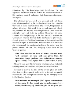 Human Rights in Islam and Common Misconceptions

miserable. By His knowledge and beneficence He has
legislated what suits best and fulfills the essential needs of all
His creatures on earth and makes their lives successful, secure
and joyful.
  The Glorious Qur'an, which was revealed and sent down
unto Muhammad () is the everlasting miracle that contains
the basics of these essential rules. The Sunnah, the practices of
Allah’s Messenger () which is the second source of Islamic
law, contains the detailed revealed guidance. These rules and
principles were set forth by Allah’s Messenger () some
fourteen hundred years ago in the best form and manner and
will remain relevant forever. Both, the Glorious Qur'an and
Sunnah (practices of Allah’s Messenger ) honor man and his
individual rights in the society. These sources of Islamic law
did not overlook the needs and rights of the society and the
public interest. In fact, The Almighty Allah states in the
Glorious Qur'an:
    We have honored the sons of Adam; provided them
    with transport on land and sea; given them for
    sustenance things good and pure; and conferred on them
    special favors, above a great part of Our Creation. (17:70)
  Man will only gain this honor and privileges when he fulfills
his obligations and renders the rights due to their owners.
  In order to execute the role of the special place on earth,
there is a need for specific tasks to be performed by specific
individuals. This concept is illustrated by the Almighty Allah
in the Glorious Qur'an:
    It is He Who has made you (His) agents and inheritors
    of the earth. He has raised you in ranks, some above
    others, that He may try you in the gifts He has given you.
 