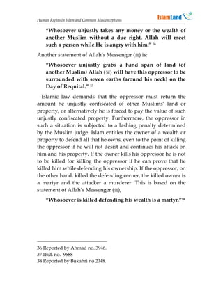 Human Rights in Islam and Common Misconceptions

    “Whosoever unjustly takes any money or the wealth of
    another Muslim without a due right, Allah will meet
    such a person while He is angry with him.” 36
Another statement of Allah’s Messenger () is:
    “Whosoever unjustly grabs a hand span of land (of
    another Muslim) Allah () will have this oppressor to be
    surrounded with seven earths (around his neck) on the
    Day of Requital.” 37
  Islamic law demands that the oppressor must return the
amount he unjustly confiscated of other Muslims’ land or
property, or alternatively he is forced to pay the value of such
unjustly confiscated property. Furthermore, the oppressor in
such a situation is subjected to a lashing penalty determined
by the Muslim judge. Islam entitles the owner of a wealth or
property to defend all that he owns, even to the point of killing
the oppressor if he will not desist and continues his attack on
him and his property. If the owner kills his oppressor he is not
to be killed for killing the oppressor if he can prove that he
killed him while defending his ownership. If the oppressor, on
the other hand, killed the defending owner, the killed owner is
a martyr and the attacker a murderer. This is based on the
statement of Allah’s Messenger (),
    “Whosoever is killed defending his wealth is a martyr.”38




36 Reported by Ahmad no. 3946.
37 Ibid. no. 9588
38 Reported by Bukahri no 2348.
 