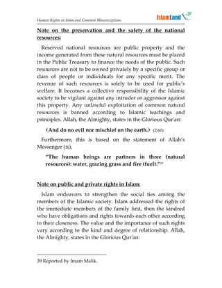 Human Rights in Islam and Common Misconceptions

Note on the preservation and the safety of the national
resources:
  Reserved national resources are public property and the
income generated from these natural resources must be placed
in the Public Treasury to finance the needs of the public. Such
resources are not to be owned privately by a specific group or
class of people or individuals for any specific merit. The
revenue of such resources is solely to be used for public’s
welfare. It becomes a collective responsibility of the Islamic
society to be vigilant against any intruder or aggressor against
this property. Any unlawful exploitation of common natural
resources is banned according to Islamic teachings and
principles. Allah, the Almighty, states in the Glorious Qur'an:
    And do no evil nor mischief on the earth. (2:60)
 Furthermore, this is based on the statement of Allah’s
Messenger (),
    “The human beings are partners in three (natural
    resources): water, grazing grass and fire (fuel).”39


Note on public and private rights in Islam:
  Islam endeavors to strengthen the social ties among the
members of the Islamic society. Islam addressed the rights of
the immediate members of the family first, then the kindred
who have obligations and rights towards each other according
to their closeness. The value and the importance of such rights
vary according to the kind and degree of relationship. Allah,
the Almighty, states in the Glorious Qur'an:



39 Reported by Imam Malik.
 
