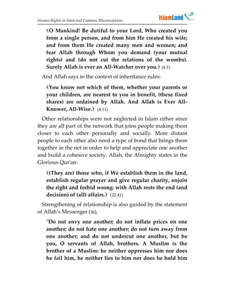 Human Rights in Islam and Common Misconceptions

    O Mankind! Be dutiful to your Lord, Who created you
    from a single person, and from him He created his wife;
    and from them He created many men and women; and
    fear Allah through Whom you demand (your mutual
    rights) and (do not cut the relations of the wombs).
    Surely Allah is ever an All-Watcher over you. (4:1)
  And Allah says in the context of inheritance rules:
    You know not which of them, whether your parents or
    your children, are nearest to you in benefit, (these fixed
    shares) are ordained by Allah. And Allah is Ever All-
    Knower, All-Wise. (4:11)
  Other relationships were not neglected in Islam either since
they are all part of the network that joins people making them
closer to each other personally and socially. More distant
people to each other also need a type of bond that brings them
together in the net in order to help and appreciate one another
and build a cohesive society. Allah, the Almighty states in the
Glorious Qur'an:
    (They are) those who, if We establish them in the land,
    establish regular prayer and give regular charity, enjoin
    the right and forbid wrong: with Allah rests the end (and
    decision) of (all) affairs. (22:41)
  Strengthening of relationship is also guided by the statement
of Allah’s Messenger (),
    Do not envy one another; do not inflate prices on one
    another; do not hate one another; do not turn away from
    one another; and do not undercut one another, but be
    you, O servants of Allah, brothers. A Muslim is the
    brother of a Muslim: he neither oppresses him nor does
    he fail him, he neither lies to him nor does he hold him
 