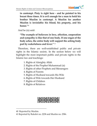 Human Rights in Islam and Common Misconceptions

    in contempt. Piety is right here - and he pointed to his
    breast three times. It is evil enough for a man to hold his
    brother Muslim in contempt. A Muslim for another
    Muslim is inviolable: his blood, his property, and his
    honor.40
  And he () said:
    “The example of believers in love, affection, cooperation
    and sympathy is like that of one body. If one organ of the
    body aches, the entire body will support the aching body
    part by wakefulness and fever.” 41
  Therefore, there are well-established public and private
rights in the Islamic society. In the section below we will
highlight the most important public and private rights in the
Islamic law and teachings:
         1. Rights of Almighty Allah
         2. Rights of the Prophet Muhammad ()
         3. Rights of other Prophets and Messengers
         4. Rights of Parents
         5. Rights of Husband towards His Wife
         6. Rights of Wife towards Her Husband
         7. Rights of Children
         8. Rights of Relatives

                                         
                                         
                                         
                                         
                                         


                           

40 Reported by Muslim.
41 Reported by Bukahri no. 2238 and Muslim no. 2586.
 