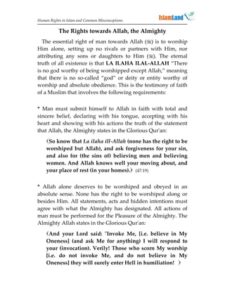 Human Rights in Islam and Common Misconceptions

           The Rights towards Allah, the Almighty
  The essential right of man towards Allah () is to worship
Him alone, setting up no rivals or partners with Him, nor
attributing any sons or daughters to Him (). The eternal
truth of all existence is that LA ILAHA ILAL-ALLAH “There
is no god worthy of being worshipped except Allah,” meaning
that there is no so-called “god” or deity or entity worthy of
worship and absolute obedience. This is the testimony of faith
of a Muslim that involves the following requirements:


* Man must submit himself to Allah in faith with total and
sincere belief, declaring with his tongue, accepting with his
heart and showing with his actions the truth of the statement
that Allah, the Almighty states in the Glorious Qur'an:

    So know that La ilaha ill-Allah (none has the right to be
    worshiped but Allah), and ask forgiveness for your sin,
    and also for (the sins of) believing men and believing
    women. And Allah knows well your moving about, and
    your place of rest (in your homes). (47:19)


* Allah alone deserves to be worshiped and obeyed in an
absolute sense. None has the right to be worshiped along or
besides Him. All statements, acts and hidden intentions must
agree with what the Almighty has designated. All actions of
man must be performed for the Pleasure of the Almighty. The
Almighty Allah states in the Glorious Qur'an:

    And your Lord said: Invoke Me, [i.e. believe in My
    Oneness] (and ask Me for anything) I will respond to
    your (invocation). Verily! Those who scorn My worship
    [i.e. do not invoke Me, and do not believe in My
    Oneness] they will surely enter Hell in humiliation! 
 
