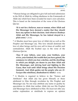 Human Rights in Islam and Common Misconceptions

                                                        (40:60)

* Human beings are obligated to give full and total submission
to the Will of Allah by willing obedience to the Commands of
Allah () which have been revealed for man’s own salvation.
This is based on the instruction of the verse of the Glorious
Qur'an:
    It is not for a believer, man or woman, when Allah and
    His Messenger have decreed a matter that they should
    have any option in their decision. And whoever disobeys
    Allah and His Messenger, he has indeed strayed in a
    plain error. (33:36)
* A Muslim must have pure love of Allah () as well as His
Prophet and Messenger (). This love should dominate the
love of other beings and his own self in times of conflict and
contradiction. Allah the Exalted says in the verse of the
Glorious Qur'an:

    Say: If your fathers, your sons, your brothers, your
    wives, your kindred, the wealth that you have gained, the
    commerce in which you fear a decline, and the dwellings
    in which you delight...are dearer to you than Allah and
    His Messenger, and striving hard and fighting in His
    Cause, then wait until Allah brings about His Decision
    (torment). And Allah guides not the people who are Al-
    Fasiqun (the rebellious, disobedient to Allah). (9:24)
* A Muslim is required to believe in the “Names and
Attributes” that Allah () has given Himself, or those
attributed to Him through revelation by His Prophet and
Messenger (). No one may attribute any name or quality by
speculation to Allah that neither Allah () nor His Prophet
and Messenger have attributed to Him. He must not offer any
undue explanation or similitude to express an opinion
 