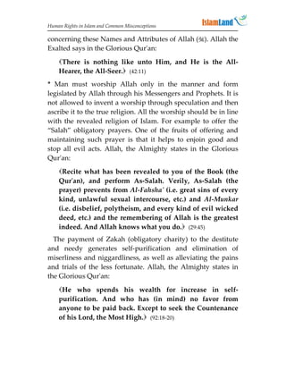 Human Rights in Islam and Common Misconceptions

concerning these Names and Attributes of Allah (). Allah the
Exalted says in the Glorious Qur'an:

    There is nothing like unto Him, and He is the All-
    Hearer, the All-Seer. (42:11)
* Man must worship Allah only in the manner and form
legislated by Allah through his Messengers and Prophets. It is
not allowed to invent a worship through speculation and then
ascribe it to the true religion. All the worship should be in line
with the revealed religion of Islam. For example to offer the
“Salah” obligatory prayers. One of the fruits of offering and
maintaining such prayer is that it helps to enjoin good and
stop all evil acts. Allah, the Almighty states in the Glorious
Qur'an:
    Recite what has been revealed to you of the Book (the
    Qur'an), and perform As-Salah. Verily, As-Salah (the
    prayer) prevents from Al-Fahsha' (i.e. great sins of every
    kind, unlawful sexual intercourse, etc.) and Al-Munkar
    (i.e. disbelief, polytheism, and every kind of evil wicked
    deed, etc.) and the remembering of Allah is the greatest
    indeed. And Allah knows what you do. (29:45)
  The payment of Zakah (obligatory charity) to the destitute
and needy generates self-purification and elimination of
miserliness and niggardliness, as well as alleviating the pains
and trials of the less fortunate. Allah, the Almighty states in
the Glorious Qur'an:

    He who spends his wealth for increase in self-
    purification. And who has (in mind) no favor from
    anyone to be paid back. Except to seek the Countenance
    of his Lord, the Most High. (92:18-20)
 