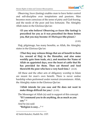 Human Rights in Islam and Common Misconceptions

  Observing Saum (fasting) enables man to have better control
and self-discipline over temptations and passions. Man
becomes more conscious of the sense of piety and God-fearing,
and the needs of the poor and less fortunate. The Almighty
Allah states in the Glorious Qur'an:
    O you who believe! Observing as-Saum (the fasting) is
    prescribed for you as it was prescribed for those before
    you, that you may become Al-Muttaqun (the pious).
                                                         (2:183)

  Hajj, pilgrimage, has many benefits, as Allah, the Almighty
states in the Glorious Qur'an:
    That they may witness things that are of benefit to them
    (i.e. reward of Hajj in the Hereafter, and also some
    worldly gain from trade, etc.), and mention the Name of
    Allah on appointed days, over the beast of cattle that He
    has provided for them. Then eat thereof and feed
    therewith the poor who have a very hard time. (22:28)
  All these and the other acts of obligatory worship in Islam
are meant for man’s own benefit. There is never undue
hardship when performed under normal circumstances. Allah,
the Almighty states in the Glorious Qur'an:

    Allah intends for you ease and He does not want to
    make things difficult for you. (2:185)
  The Messenger of Allah () said in support of this concept:
   “If I command you to do anything, do as much as you
   can.” 42
  And he () said:
   “Religion is easy…” 43


42 Sahih Bukahri, Hadith No. 1337.
 
