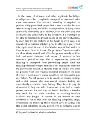Human Rights in Islam and Common Misconceptions



  In the event of sickness and other legitimate hardships,
worships are either completely exempted or sustained with
some concessions. For instance, standing is required to
perform daily-prescribed prayer but if one is unable he may
offer it sitting down, and if that is not possible, by lying down
on the side of the body or on his back, or in any other way that
is suitable and comfortable to his situation. If a worshiper is
not able to maintain his prayer in any of the above situations,
he may pray by the motions of his hands or even eyes. It is
incumbent to perform ablution prior to offering a prayer but
this requirement is waived if a Muslim cannot find water or
there is some harm in its use. He performs Tayammum (with
the clean dust) instead and offers his prayer exactly as if he
had performed ablution with water. A woman in her
menstrual period or one who is experiencing post-natal
bleeding is exempted from performing prayer until her
bleeding completely stops, and she is not required to make up
the prayers she missed. A Muslim, male or female, who does
not possess Nisab (the requisite minimal amount on the basis
of which it is obligatory to pay Zakah), is not required to pay
any Zakah. An old person who is unable to observe fasting,
and a sick person who also cannot observe fasting are
conveniently exempted from fasting. They have to pay its
atonement if they are able. Atonement is to feed a needy
person one meal for each day not fasted. Similarly, a traveler
may break his fast while traveling, as traveling involves
hardship and fatigue. A woman in her menses or after
childbirth is not to fast until her bleeding completely stops,
whereupon she makes up those missed days of fasting. The
Hajj is not obligatory on any person who is incapable due to

43 Reported by Bukahri, Muslim and others.
 