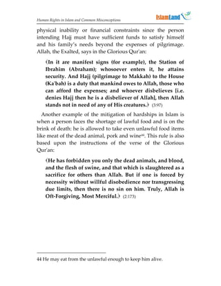 Human Rights in Islam and Common Misconceptions

physical inability or financial constraints since the person
intending Hajj must have sufficient funds to satisfy himself
and his family’s needs beyond the expenses of pilgrimage.
Allah, the Exalted, says in the Glorious Qur'an:
    In it are manifest signs (for example), the Station of
    Ibrahim (Abraham); whosoever enters it, he attains
    security. And Hajj (pilgrimage to Makkah) to the House
    (Ka'bah) is a duty that mankind owes to Allah, those who
    can afford the expenses; and whoever disbelieves [i.e.
    denies Hajj then he is a disbeliever of Allah], then Allah
    stands not in need of any of His creatures. (3:97)
  Another example of the mitigation of hardships in Islam is
when a person faces the shortage of lawful food and is on the
brink of death: he is allowed to take even unlawful food items
like meat of the dead animal, pork and wine44. This rule is also
based upon the instructions of the verse of the Glorious
Qur'an:
    He has forbidden you only the dead animals, and blood,
    and the flesh of swine, and that which is slaughtered as a
    sacrifice for others than Allah. But if one is forced by
    necessity without willful disobedience nor transgressing
    due limits, then there is no sin on him. Truly, Allah is
    Oft-Forgiving, Most Merciful. (2:173)




44 He may eat from the unlawful enough to keep him alive.
 