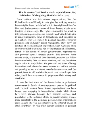 Human Rights in Islam and Common Misconceptions

    This is because Your Lord is quick in punishment. Yet,
    He is indeed Oft-Forgiving, Most Merciful. (7:165)
  Some nations and international organizations, like the
United Nations, call loudly to principles that seek to guarantee
human rights. Islam established, within its enlightened Shari’ah
(law and jurisprudence) many of these human rights some
fourteen centuries ago. The rights enumerated by modern
international organizations are characterized with deficiencies
in conceptualization, flaws in formulation, and injustices in
application. They are subject to political agendas, economic
pressures and culturally biased viewpoints. They carry the
residues of colonialism and imperialism. Such rights are often
enumerated and established not for the interests of all humans,
rather, to the benefit of certain governments, organizations
and powerful special interest groups. This becomes more
evident when, as we see all over the world, many of our fellow
humans suffering from the worst atrocities, and yet, there is no
organization to truly defend the poor and the weak. Glaring
inequalities and abuses between nations and within nations
are growing worse and worse even before our eyes, and the
prescriptions for aid and development mire them deeper into
misery as if they were meant to perpetuate their misery and
servitude.
  It may be that some of the humanitarian organizations
cannot come to the aid of some oppressed persons for political
and economic reasons. Some sincere organizations have been
barred from engaging in humanitarian efforts, while others
have been allowed because they promote agendas and
proselytize to the sectarian ideals, or special interest groups,
more acceptable to the dominant powers. Some organizations
raise slogans like “Do not interfere in the internal affairs of
other countries” or “We must remain confined to political
 