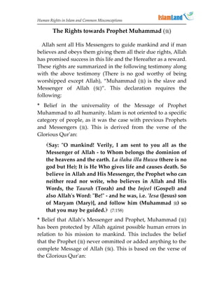Human Rights in Islam and Common Misconceptions

        The Rights towards Prophet Muhammad ()

  Allah sent all His Messengers to guide mankind and if man
believes and obeys them giving them all their due rights, Allah
has promised success in this life and the Hereafter as a reward.
These rights are summarized in the following testimony along
with the above testimony (There is no god worthy of being
worshipped except Allah), “Muhammad () is the slave and
Messenger of Allah ()”. This declaration requires the
following:
* Belief in the universality of the Message of Prophet
Muhammad to all humanity. Islam is not oriented to a specific
category of people, as it was the case with previous Prophets
and Messengers (). This is derived from the verse of the
Glorious Qur'an:
    Say: O mankind! Verily, I am sent to you all as the
    Messenger of Allah - to Whom belongs the dominion of
    the heavens and the earth. La ilaha illa Huwa (there is no
    god but He); It is He Who gives life and causes death. So
    believe in Allah and His Messenger, the Prophet who can
    neither read nor write, who believes in Allah and His
    Words, the Taurah (Torah) and the Injeel (Gospel) and
    also Allah's Word: Be! - and he was, i.e. 'Iesa (Jesus) son
    of Maryam (Mary)], and follow him (Muhammad ) so
    that you may be guided. (7:158)
* Belief that Allah’s Messenger and Prophet, Muhammad ()
has been protected by Allah against possible human errors in
relation to his mission to mankind. This includes the belief
that the Prophet () never ommitted or added anything to the
complete Message of Allah (). This is based on the verse of
the Glorious Qur'an:
 
