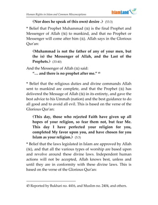 Human Rights in Islam and Common Misconceptions

    Nor does he speak of (his own) desire . (53:3)
* Belief that Prophet Muhammad () is the final Prophet and
Messenger of Allah () to mankind, and that no Prophet or
Messenger will come after him (). Allah says in the Glorious
Qur'an:
    Muhammad is not the father of any of your men, but
    (he is) the Messenger of Allah, and the Last of the
    Prophets. (33:40)
And the Messenger of Allah () said:
  “… and there is no prophet after me.” 45

* Belief that the religious duties and divine commands Allah
sent to mankind are complete, and that the Prophet () has
delivered the Message of Allah () in its entirety, and gave the
best advice to his Ummah (nation) and the best guidance to do
all good and to avoid all evil. This is based on the verse of the
Glorious Qur'an:
    This day, those who rejected Faith have given up all
    hopes of your religion, so fear them not, but fear Me.
    This day I have perfected your religion for you,
    completed My favor upon you, and have chosen for you
    Islam as your religion. (5:3)
* Belief that the laws legislated in Islam are approved by Allah
(), and that all the various types of worship are based upon
and revolve around these divine laws. Independent human
actions will not be accepted, Allah knows best, unless and
until they are in conformity with these divine laws. This is
based on the verse of the Glorious Qur'an:



45 Reported by Bukhari no. 4416, and Muslim no. 2404, and others.
 