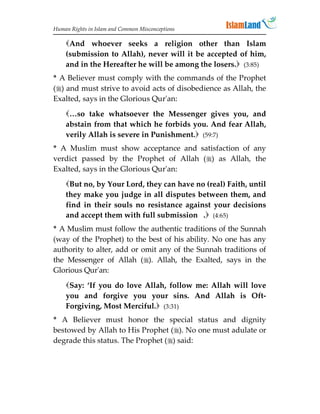 Human Rights in Islam and Common Misconceptions

    And whoever seeks a religion other than Islam
    (submission to Allah), never will it be accepted of him,
    and in the Hereafter he will be among the losers. (3:85)
* A Believer must comply with the commands of the Prophet
() and must strive to avoid acts of disobedience as Allah, the
Exalted, says in the Glorious Qur'an:
    …so take whatsoever the Messenger gives you, and
    abstain from that which he forbids you. And fear Allah,
    verily Allah is severe in Punishment. (59:7)
* A Muslim must show acceptance and satisfaction of any
verdict passed by the Prophet of Allah () as Allah, the
Exalted, says in the Glorious Qur'an:
    But no, by Your Lord, they can have no (real) Faith, until
    they make you judge in all disputes between them, and
    find in their souls no resistance against your decisions
    and accept them with full submission . (4:65)
* A Muslim must follow the authentic traditions of the Sunnah
(way of the Prophet) to the best of his ability. No one has any
authority to alter, add or omit any of the Sunnah traditions of
the Messenger of Allah (). Allah, the Exalted, says in the
Glorious Qur'an:
    Say: ‘If you do love Allah, follow me: Allah will love
    you and forgive you your sins. And Allah is Oft-
    Forgiving, Most Merciful. (3:31)
* A Believer must honor the special status and dignity
bestowed by Allah to His Prophet (). No one must adulate or
degrade this status. The Prophet () said:
 