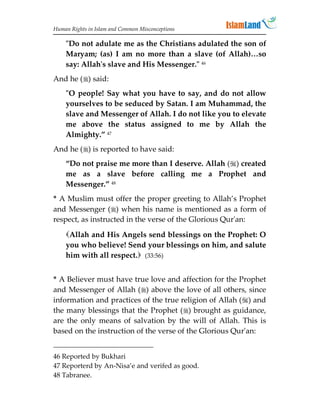 Human Rights in Islam and Common Misconceptions

    Do not adulate me as the Christians adulated the son of
    Maryam; (as) I am no more than a slave (of Allah)…so
    say: Allah's slave and His Messenger. 46
And he () said:
    O people! Say what you have to say, and do not allow
    yourselves to be seduced by Satan. I am Muhammad, the
    slave and Messenger of Allah. I do not like you to elevate
    me above the status assigned to me by Allah the
    Almighty.” 47
And he () is reported to have said:
    “Do not praise me more than I deserve. Allah () created
    me as a slave before calling me a Prophet and
    Messenger.” 48
* A Muslim must offer the proper greeting to Allah’s Prophet
and Messenger () when his name is mentioned as a form of
respect, as instructed in the verse of the Glorious Qur'an:

    Allah and His Angels send blessings on the Prophet: O
    you who believe! Send your blessings on him, and salute
    him with all respect. (33:56)


* A Believer must have true love and affection for the Prophet
and Messenger of Allah () above the love of all others, since
information and practices of the true religion of Allah () and
the many blessings that the Prophet () brought as guidance,
are the only means of salvation by the will of Allah. This is
based on the instruction of the verse of the Glorious Qur'an:


46 Reported by Bukhari
47 Reporterd by An-Nisa’e and verifed as good.
48 Tabranee.
 
