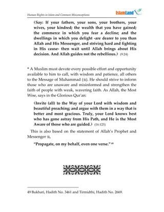 Human Rights in Islam and Common Misconceptions

    Say: If your fathers, your sons, your brothers, your
    wives, your kindred; the wealth that you have gained;
    the commerce in which you fear a decline; and the
    dwellings in which you delight -are dearer to you than
    Allah and His Messenger, and striving hard and fighting
    in His cause- then wait until Allah brings about His
    decision. And Allah guides not the rebellious. (9:24)


* A Muslim must devote every possible effort and opportunity
available to him to call, with wisdom and patience, all others
to the Message of Muhammad (). He should strive to inform
those who are unaware and misinformed and strengthen the
faith of people with weak, wavering faith. As Allah, the Most
Wise, says in the Glorious Qur'an:

    Invite (all) to the Way of your Lord with wisdom and
    beautiful preaching; and argue with them in a way that is
    better and most gracious. Truly, your Lord knows best
    who has gone astray from His Path, and He is the Most
    Aware of those who are guided. (16:125)
 This is also based on the statement of Allah’s Prophet and
Messenger ,
    “Propagate, on my behalf, even one verse.” 49




                           

49 Bukhari, Hadith No. 3461 and Tirmidthi, Hadith No. 2669.
 