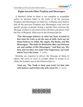 Human Rights in Islam and Common Misconceptions

      Rights towards Other Prophets and Messengers

  A Muslim’s belief in Islam is not complete or acceptable
unless he declares belief in the truth of all the previous
Prophets and Messengers of Allah (). A Muslim must believe
that all the previous Prophets and Messengers were sent for
specific groups of people during a specific time, whereas the
Message of Islam is universal and for all times and places until
the Day of Requital. Allah says in the Glorious Qur'an:
    The Messenger believes in what has been revealed to
    him from his Lord, as do the men of faith. Each one (of
    them) believes in Allah, His angels, His Books, and His
    Messengers. “We make no distinction (they say) between
    one and another of His Messengers.” And they say: ‘We
    hear, and we obey, (we seek) Your forgiveness, our Lord,
    and to You is the return . (2:285)
  Muslims are required to deliver the Message of Islam to
others, but never to force or compel others to accept it, as
Allah, the Exalted, says in the Glorious Qur'an:

    And say, ‘The Truth is from your Lord: Let him who
    will, believe, and let him who will, reject (it)… (18:29)




                           
 