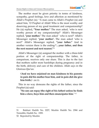 Human Rights in Islam and Common Misconceptions

  The mother must be given priority in terms of kindness,
sympathy, good feelings, love and affection as mentioned by
Allah’s Prophet (): “A man came to Allah’s Prophet () and
asked him, ‘O Prophet of Allah! Who is the most worthy and
deserving person of my good treatment and companionship?
He () replied, “Your mother.” The man asked, ‘who is next
worthy person of my companionship?’ Allah’s Messenger
replied, ‘your mother.’ The man asked ‘ who is next?’ Allah’s
Messenger replied, ‘your mother’. The man asked ‘who is
next?’ Allah’s Messenger replied, “your father.” And in
another version there is the ending:“…your father, and then
the next nearest and next nearest.”51
  Allah’s Messenger () assigned the mother with a three-fold
portion of the right of companionship. The father, in
comparison, receives only one share. This is due to the fact
that mothers suffer more hardships during pregnancy and in
the birth, delivery and care of the children. Allah says in the
Glorious Qur'an:
    And we have enjoined on man kindness to his parents:
    in pain did his mother bear him, and in pain did she give
    him birth. (46:15)
  This in no way demeans the rights of the father, since the
Prophet () said:
   No son can repay (the right of his father) unless he finds
   him a slave, buys him and then emancipates him. 52




51    Bukhari Hadith No. 2227, Muslim Hadith No. 2584 and
Tirmidthi, Hadith No. 1959.
52 Reported by Muslim
 