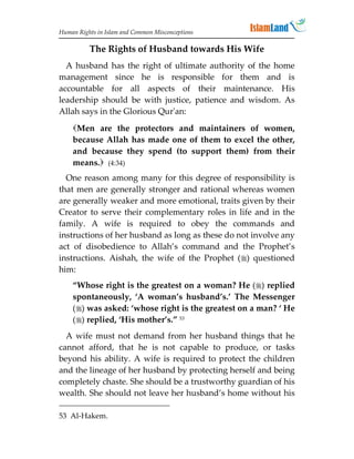Human Rights in Islam and Common Misconceptions

          The Rights of Husband towards His Wife
  A husband has the right of ultimate authority of the home
management since he is responsible for them and is
accountable for all aspects of their maintenance. His
leadership should be with justice, patience and wisdom. As
Allah says in the Glorious Qur'an:
    Men are the protectors and maintainers of women,
    because Allah has made one of them to excel the other,
    and because they spend (to support them) from their
    means. (4:34)
  One reason among many for this degree of responsibility is
that men are generally stronger and rational whereas women
are generally weaker and more emotional, traits given by their
Creator to serve their complementary roles in life and in the
family. A wife is required to obey the commands and
instructions of her husband as long as these do not involve any
act of disobedience to Allah’s command and the Prophet’s
instructions. Aishah, the wife of the Prophet () questioned
him:
    “Whose right is the greatest on a woman? He () replied
    spontaneously, ‘A woman’s husband’s.’ The Messenger
    () was asked: ‘whose right is the greatest on a man? ‘ He
    () replied, ‘His mother’s.” 53
  A wife must not demand from her husband things that he
cannot afford, that he is not capable to produce, or tasks
beyond his ability. A wife is required to protect the children
and the lineage of her husband by protecting herself and being
completely chaste. She should be a trustworthy guardian of his
wealth. She should not leave her husband’s home without his

53 Al-Hakem.
 