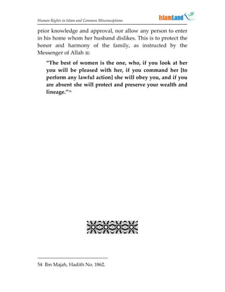 Human Rights in Islam and Common Misconceptions

prior knowledge and approval, nor allow any person to enter
in his home whom her husband dislikes. This is to protect the
honor and harmony of the family, as instructed by the
Messenger of Allah :
    “The best of women is the one, who, if you look at her
    you will be pleased with her, if you command her [to
    perform any lawful action] she will obey you, and if you
    are absent she will protect and preserve your wealth and
    lineage.”54




                           


54 Ibn Majah, Hadith No. 1862.
 