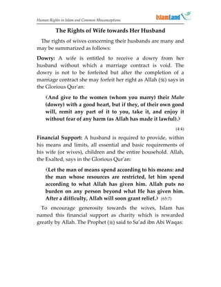 Human Rights in Islam and Common Misconceptions

          The Rights of Wife towards Her Husband
 The rights of wives concerning their husbands are many and
may be summarized as follows:
Dowry: A wife is entitled to receive a dowry from her
husband without which a marriage contract is void. The
dowry is not to be forfeited but after the completion of a
marriage contract she may forfeit her right as Allah () says in
the Glorious Qur'an:
    And give to the women (whom you marry) their Mahr
    (dowry) with a good heart, but if they, of their own good
    will, remit any part of it to you, take it, and enjoy it
    without fear of any harm (as Allah has made it lawful).
                                                            (4:4)

Financial Support: A husband is required to provide, within
his means and limits, all essential and basic requirements of
his wife (or wives), children and the entire household. Allah,
the Exalted, says in the Glorious Qur'an:
    Let the man of means spend according to his means: and
    the man whose resources are restricted, let him spend
    according to what Allah has given him. Allah puts no
    burden on any person beyond what He has given him.
    After a difficulty, Allah will soon grant relief. (65:7)
  To encourage generosity towards the wives, Islam has
named this financial support as charity which is rewarded
greatly by Allah. The Prophet () said to Sa’ad ibn Abi Waqas:
 
