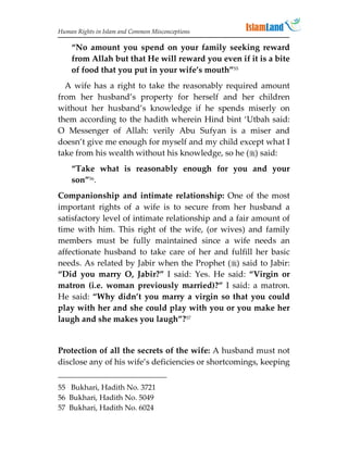 Human Rights in Islam and Common Misconceptions

    “No amount you spend on your family seeking reward
    from Allah but that He will reward you even if it is a bite
    of food that you put in your wife’s mouth”55
  A wife has a right to take the reasonably required amount
from her husband’s property for herself and her children
without her husband’s knowledge if he spends miserly on
them according to the hadith wherein Hind bint ‘Utbah said:
O Messenger of Allah: verily Abu Sufyan is a miser and
doesn’t give me enough for myself and my child except what I
take from his wealth without his knowledge, so he () said:
    “Take what is reasonably enough for you and your
    son”56.
Companionship and intimate relationship: One of the most
important rights of a wife is to secure from her husband a
satisfactory level of intimate relationship and a fair amount of
time with him. This right of the wife, (or wives) and family
members must be fully maintained since a wife needs an
affectionate husband to take care of her and fulfill her basic
needs. As related by Jabir when the Prophet () said to Jabir:
“Did you marry O, Jabir?” I said: Yes. He said: “Virgin or
matron (i.e. woman previously married)?” I said: a matron.
He said: “Why didn’t you marry a virgin so that you could
play with her and she could play with you or you make her
laugh and she makes you laugh”?57


Protection of all the secrets of the wife: A husband must not
disclose any of his wife’s deficiencies or shortcomings, keeping


55 Bukhari, Hadith No. 3721
56 Bukhari, Hadith No. 5049
57 Bukhari, Hadith No. 6024
 