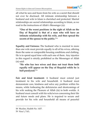 Human Rights in Islam and Common Misconceptions

all what he sees and hears from his wife as a secret that should
not ever be disclosed. All intimate relationship between a
husband and wife in Islam is cherished and protected. Marital
relationships are sacred relationships according to Islam, as we
read in the instructions of Allah’s Messenger ():
    “One of the worst positions in the sight of Allah on the
    Day of Requital is that of a man who will have an
    intimate relationship with his wife, and then spread the
    secrets of the spouse to the public.”58


Equality and Fairness: The husband who is married to more
than one wife must provide equally to all of his wives, offering
them the same or comparable housing conditions and clothing.
He is to spend equal time with each one of them. Any injustice
in this regard is strictly prohibited as the Messenger of Allah
() said:
    “He who has two wives and does not treat them both
    equally will appear on the Day of Requital while he is
    half paralyzed.”59


Fair and kind treatment: A husband must extend just
treatment to his wife and household. A husband must
demonstrate care, kindness and solve any problem within his
means, while forbearing the deficiencies and shortcomings of
his wife seeking the Pleasure of Allah () in both worlds. A
husband must consult with his wife/wives concerning their life
and future needs and plans. He is required to secure and
provide for his wife and household all means of peaceful



58 Muslim, Hadith No. 1437.
59 Nisa`i, 7:63..
 