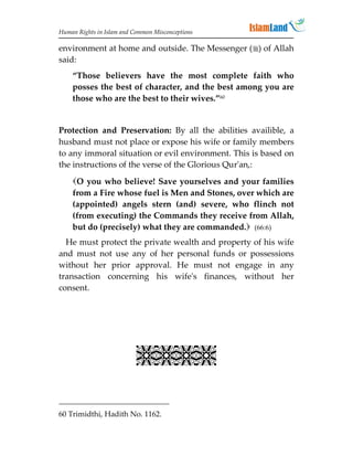 Human Rights in Islam and Common Misconceptions

environment at home and outside. The Messenger () of Allah
said:
    “Those believers have the most complete faith who
    posses the best of character, and the best among you are
    those who are the best to their wives.”60


Protection and Preservation: By all the abilities availible, a
husband must not place or expose his wife or family members
to any immoral situation or evil environment. This is based on
the instructions of the verse of the Glorious Qur'an,:

    O you who believe! Save yourselves and your families
    from a Fire whose fuel is Men and Stones, over which are
    (appointed) angels stern (and) severe, who flinch not
    (from executing) the Commands they receive from Allah,
    but do (precisely) what they are commanded. (66:6)
  He must protect the private wealth and property of his wife
and must not use any of her personal funds or possessions
without her prior approval. He must not engage in any
transaction concerning his wife's finances, without her
consent.




                           


60 Trimidthi, Hadith No. 1162.
 