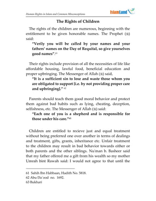 Human Rights in Islam and Common Misconceptions

                        The Rights of Children
  The rights of the children are numerous, beginning with the
entitlement to be given honorable names. The Prophet ()
said:
    “Verily you will be called by your names and your
    fathers’ names on the Day of Requital, so give yourselves
    good names”.61

  Their rights include provision of all the necessities of life like
affordable housing, lawful food, beneficial education and
proper upbringing. The Messenger of Allah () said,
    “It is a sufficient sin to lose and waste those whom you
    are obligated to support [i.e. by not providing proper care
    and upbringing].” 62

  Parents should teach them good moral behavior and protect
them against bad habits such as lying, cheating, deception,
selfishness, etc. The Messenger of Allah () said:
    “Each one of you is a shepherd and is responsible for
    those under his care.”63


  Children are entitled to recieve just and equal treatment
without being preferred one over another in terms of dealings
and treatment, gifts, grants, inheritance etc. Unfair treatment
to the children may result in bad behavior towards either or
both parents and the other siblings. Nu'man b. Basheer said
that my father offered me a gift from his wealth so my mother
Umrah bint Rawah said: I would not agree to that until the


61 Sahih Ibn Habbaan, Hadith No. 5818.
62 Abu Da`ood no. 1692.
63 Bukhari
 