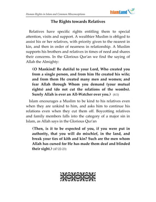 Human Rights in Islam and Common Misconceptions

                   The Rights towards Relatives

  Relatives have specific rights entitling them to special
attention, visits and support. A wealthier Muslim is obliged to
assist his or her relatives, with priority given to the nearest in
kin, and then in order of nearness in relationship. A Muslim
supports his brothers and relatives in times of need and shares
their concerns. In the Glorious Qur'an we find the saying of
Allah the Almighty:
    O Mankind! Be dutiful to your Lord, Who created you
    from a single person, and from him He created his wife;
    and from them He created many men and women; and
    fear Allah through Whom you demand (your mutual
    rights) and (do not cut the relations of the wombs).
    Surely Allah is ever an All-Watcher over you. (4:1)
  Islam encourages a Muslim to be kind to his relatives even
when they are unkind to him, and asks him to continue his
relations even when they cut them off. Boycotting relatives
and family members falls into the category of a major sin in
Islam, as Allah says in the Glorious Qur'an
    Then, is it to be expected of you, if you were put in
    authority, that you will do mischief, in the land, and
    break your ties of kith and kin? Such are the men whom
    Allah has cursed for He has made them deaf and blinded
    their sight. (47:22-23)




                           
 
