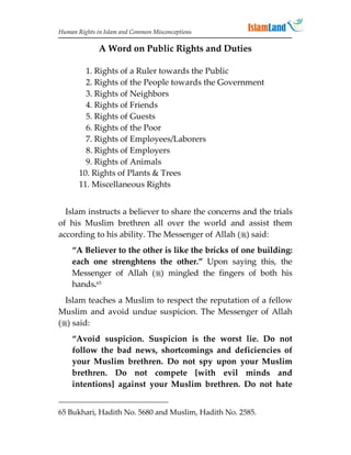Human Rights in Islam and Common Misconceptions

              A Word on Public Rights and Duties

         1. Rights of a Ruler towards the Public
         2. Rights of the People towards the Government
         3. Rights of Neighbors
         4. Rights of Friends
         5. Rights of Guests
         6. Rights of the Poor
         7. Rights of Employees/Laborers
         8. Rights of Employers
         9. Rights of Animals
       10. Rights of Plants  Trees
       11. Miscellaneous Rights


  Islam instructs a believer to share the concerns and the trials
of his Muslim brethren all over the world and assist them
according to his ability. The Messenger of Allah () said:
    “A Believer to the other is like the bricks of one building:
    each one strenghtens the other.” Upon saying this, the
    Messenger of Allah () mingled the fingers of both his
    hands.65
  Islam teaches a Muslim to respect the reputation of a fellow
Muslim and avoid undue suspicion. The Messenger of Allah
() said:
    “Avoid suspicion. Suspicion is the worst lie. Do not
    follow the bad news, shortcomings and deficiencies of
    your Muslim brethren. Do not spy upon your Muslim
    brethren. Do not compete [with evil minds and
    intentions] against your Muslim brethren. Do not hate


65 Bukhari, Hadith No. 5680 and Muslim, Hadith No. 2585.
 