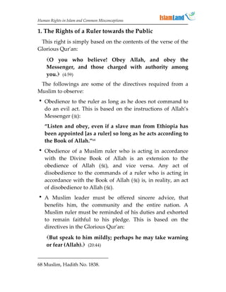 Human Rights in Islam and Common Misconceptions

1. The Rights of a Ruler towards the Public
 This right is simply based on the contents of the verse of the
Glorious Qur'an:

    O you who believe! Obey Allah, and obey the
    Messenger, and those charged with authority among
    you. (4:59)
 The followings are some of the directives required from a
Muslim to observe:
 Obedience to the ruler as long as he does not command to
  do an evil act. This is based on the instructions of Allah’s
  Messenger ():
   “Listen and obey, even if a slave man from Ethiopia has
   been appointed [as a ruler] so long as he acts according to
   the Book of Allah.”68
 Obedience of a Muslim ruler who is acting in accordance
  with the Divine Book of Allah is an extension to the
  obedience of Allah (), and vice versa. Any act of
  disobedience to the commands of a ruler who is acting in
  accordance with the Book of Allah () is, in reality, an act
  of disobedience to Allah ().
 A Muslim leader must be offered sincere advice, that
  benefits him, the community and the entire nation. A
  Muslim ruler must be reminded of his duties and exhorted
  to remain faithful to his pledge. This is based on the
  directives in the Glorious Qur'an:
    But speak to him mildly; perhaps he may take warning
    or fear (Allah). (20:44)


68 Muslim, Hadith No. 1838.
 