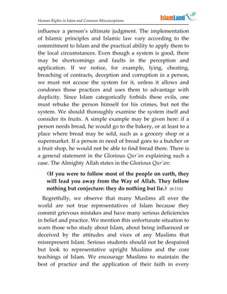 Human Rights in Islam and Common Misconceptions

influence a person’s ultimate judgment. The implementation
of Islamic principles and Islamic law vary according to the
commitment to Islam and the practical ability to apply them to
the local circumstances. Even though a system is good, there
may be shortcomings and faults in the perception and
application. If we notice, for example, lying, cheating,
breaching of contracts, deception and corruption in a person,
we must not accuse the system for it, unless it allows and
condones those practices and uses them to advantage with
duplicity. Since Islam categorically forbids these evils, one
must rebuke the person himself for his crimes, but not the
system. We should thoroughly examine the system itself and
consider its fruits. A simple example may be given here: if a
person needs bread, he would go to the bakery, or at least to a
place where bread may be sold, such as a grocery shop or a
supermarket. If a person in need of bread goes to a butcher or
a fruit shop, he would not be able to find bread there. There is
a general statement in the Glorious Qur'an explaining such a
case. The Almighty Allah states in the Glorious Qur'an:
    If you were to follow most of the people on earth, they
    will lead you away from the Way of Allah. They follow
    nothing but conjecture: they do nothing but lie. (6:116)
  Regretfully, we observe that many Muslims all over the
world are not true representatives of Islam because they
commit grievous mistakes and have many serious deficiencies
in belief and practice. We mention this unfortunate situation to
warn those who study about Islam, about being influenced or
deceived by the attitudes and vices of any Muslims that
misrepresent Islam. Serious students should not be despaired
but look to representative upright Muslims and the core
teachings of Islam. We encourage Muslims to maintain the
best of practice and the application of their faith in every
 