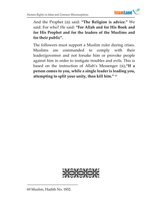 Human Rights in Islam and Common Misconceptions

    And the Prophet () said: “The Religion is advice.” We
    said: For who? He said: “For Allah and for His Book and
    for His Prophet and for the leaders of the Muslims and
    for their public”.
    The followers must support a Muslim ruler during crises.
    Muslims are commanded to comply with their
    leader/governor and not forsake him or provoke people
    against him in order to instigate troubles and evils. This is
    based on the instruction of Allah’s Messenger (),“If a
    person comes to you, while a single leader is leading you,
    attempting to split your unity, then kill him.” 69




                           
69 Muslim, Hadith No. 1852.
 