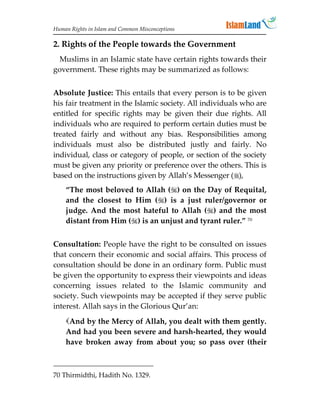 Human Rights in Islam and Common Misconceptions

2. Rights of the People towards the Government
 Muslims in an Islamic state have certain rights towards their
government. These rights may be summarized as follows:


Absolute Justice: This entails that every person is to be given
his fair treatment in the Islamic society. All individuals who are
entitled for specific rights may be given their due rights. All
individuals who are required to perform certain duties must be
treated fairly and without any bias. Responsibilities among
individuals must also be distributed justly and fairly. No
individual, class or category of people, or section of the society
must be given any priority or preference over the others. This is
based on the instructions given by Allah’s Messenger (),
    “The most beloved to Allah () on the Day of Requital,
    and the closest to Him () is a just ruler/governor or
    judge. And the most hateful to Allah () and the most
    distant from Him () is an unjust and tyrant ruler.” 70


Consultation: People have the right to be consulted on issues
that concern their economic and social affairs. This process of
consultation should be done in an ordinary form. Public must
be given the opportunity to express their viewpoints and ideas
concerning issues related to the Islamic community and
society. Such viewpoints may be accepted if they serve public
interest. Allah says in the Glorious Qur’an:
    And by the Mercy of Allah, you dealt with them gently.
    And had you been severe and harsh-hearted, they would
    have broken away from about you; so pass over (their



70 Thirmidthi, Hadith No. 1329.
 