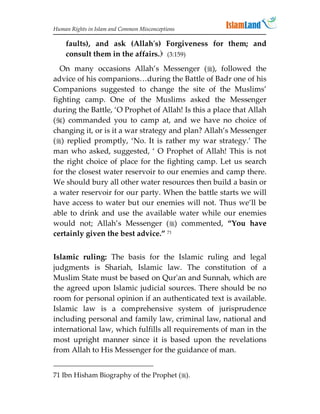Human Rights in Islam and Common Misconceptions

    faults), and ask (Allah's) Forgiveness for them; and
    consult them in the affairs. (3:159)
  On many occasions Allah’s Messenger (), followed the
advice of his companions…during the Battle of Badr one of his
Companions suggested to change the site of the Muslims’
fighting camp. One of the Muslims asked the Messenger
during the Battle, ‘O Prophet of Allah! Is this a place that Allah
() commanded you to camp at, and we have no choice of
changing it, or is it a war strategy and plan? Allah’s Messenger
() replied promptly, ‘No. It is rather my war strategy.’ The
man who asked, suggested, ‘ O Prophet of Allah! This is not
the right choice of place for the fighting camp. Let us search
for the closest water reservoir to our enemies and camp there.
We should bury all other water resources then build a basin or
a water reservoir for our party. When the battle starts we will
have access to water but our enemies will not. Thus we’ll be
able to drink and use the available water while our enemies
would not; Allah’s Messenger () commented, “You have
certainly given the best advice.” 71


Islamic ruling: The basis for the Islamic ruling and legal
judgments is Shariah, Islamic law. The constitution of a
Muslim State must be based on Qur'an and Sunnah, which are
the agreed upon Islamic judicial sources. There should be no
room for personal opinion if an authenticated text is available.
Islamic law is a comprehensive system of jurisprudence
including personal and family law, criminal law, national and
international law, which fulfills all requirements of man in the
most upright manner since it is based upon the revelations
from Allah to His Messenger for the guidance of man.


71 Ibn Hisham Biography of the Prophet ().
 