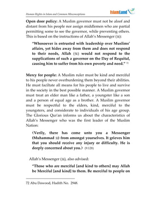 Human Rights in Islam and Common Misconceptions

Open door policy: A Muslim governor must not be aloof and
distant from his people nor assign middlemen who are partial
permitting some to see the governor, while preventing others.
This is based on the instructions of Allah’s Messenger ():
    “Whosoever is entrusted with leadership over Muslims’
    affairs, yet hides away from them and does not respond
    to their needs, Allah () would not respond to the
    supplications of such a governor on the Day of Requital,
    causing him to suffer from his own poverty and need.” 72


Mercy for people: A Muslim ruler must be kind and merciful
to his people never overburdening them beyond their abilities.
He must faciltate all means for his people to live and survive
in the society in the best possible manner. A Muslim governor
must treat an elder man like a father, a youngster like a son
and a person of equal age as a brother. A Muslim governor
must be respectful to the elders, kind, merciful to the
youngsters, and considerate to individuals of his age group.
The Glorious Qur'an informs us about the characteristics of
Allah’s Messenger who was the first leader of the Muslim
Nation:
    Verily, there has come unto you a Messenger
    (Muhammad ) from amongst yourselves. It grieves him
    that you should receive any injury or difficulty. He is
    deeply concerned about you. (9:128)

  Allah’s Messenger (), also advised:
    “Those who are merciful [and kind to others] may Allah
    be Merciful [and kind] to them. Be merciful to people on


72 Abu Dawood, Hadith No. 2948.
 