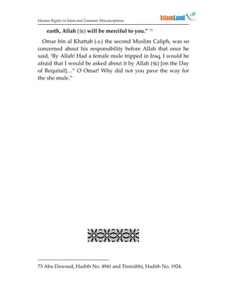 Human Rights in Islam and Common Misconceptions

    earth, Allah () will be merciful to you.” 73
  Omar bin al Khattab () the second Muslim Caliph, was so
concerned about his responsibility before Allah that once he
said, ‘By Allah! Had a female mule tripped in Iraq, I would be
afraid that I would be asked about it by Allah () [on the Day
of Requital]…“ O Omar! Why did not you pave the way for
the she mule.”




                           

73 Abu Dawood, Hadith No. 4941 and Tirmidthi, Hadith No. 1924.
 