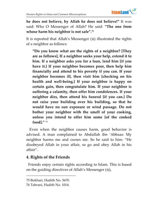 Human Rights in Islam and Common Misconceptions

he does not believe, by Allah he does not believe!” It was
said: Who O Messenger of Allah? He said: “The one from
whose harm his neighbor is not safe”.75
It is reported that Allah’s Messenger () illustrated the rights
of a neighbor as follows:
    “Do you know what are the rights of a neighbor? [They
    are as follows], If a neighbor seeks your help, extend it to
    him. If a neighbor asks you for a loan, lend him [if you
    have it.] If your neighbor becomes poor, then help him
    financially and attend to his poverty if you can. If your
    neighbor becomes ill, then visit him [checking on his
    health and well-being.] If your neighbor is happy on
    certain gain, then congratulate him. If your neighbor is
    suffering a calamity, then offer him condolences. If your
    neighbor dies, then attend his funeral [if you can.] Do
    not raise your building over his building, so that he
    would have no sun exposure or wind passage. Do not
    bother your neighbor with the smell of your cooking,
    unless you intend to offer him some [of the cooked
    food].” 76
  Even when the neighbor causes harm,             good behavior is
advised. A man complained to Abdullah             ibn ‘Abbaas: My
neighbor harms me and curses me. So he            said to him: “He
disobeyed Allah in your affair, so go and         obey Allah in his
affair”.
4. Rights of the Friends
 Friends enjoy certain rights according to Islam. This is based
on the guiding directives of Allah’s Messenger (),

75 Bukhari, Hadith No. 5670.
76 Tabrani, Hadith No. 1014.
 